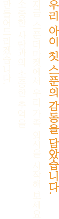 우리 아이 첫 스푼의 감동을 담았습니다. 지금 스푼더마켓에서 우리 가족 외식을 시작해 보세요 소중한 사람과의 소중한 추억을 만들어드리겠습니다.