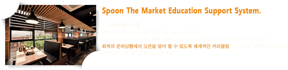 Spoon The Market Education Support System. 1. 교육지원시스템 : 샐러러드바의 운영은 쉽게 할 수 있는 일이 아닙니다. 오픈전 철저한 사전교육을 통해 그랜드 오픈 이후에 발생할 수 있는 문제점까지 체크하여 최적의 준비상황에서 오픈을 맞이 할 수 있도록 체계적인 커리큘럼으로 교육을 진행하고 있습니다. (이론교육 1일, 조리교육 3일, OJT 8일)