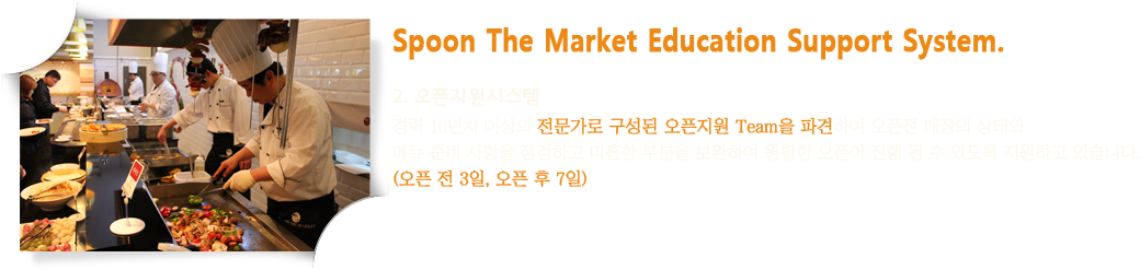 Spoon The Market Education Support System. 2. 오픈지원시스템 : 경력 10년차 이상의 전문가로 구성된 오픈지원 Team을 파견하여 오픈전 매장의 상태와 메뉴 준비 사항을 점검하고 미흡한 부분을 보완하여 원활한 오픈이 진행 될 수 있도록 지원하고 있습니다.(오픈 전 3일, 오픈 후 7일)