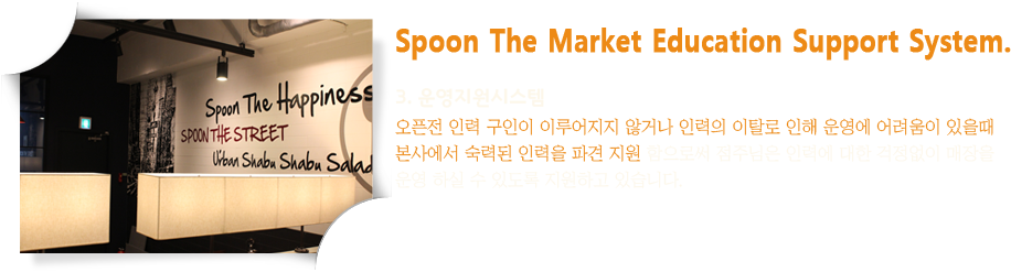 Spoon The Market Education Support System. 3. 운영지원시스템 : 오픈전 인력 구인이 이루어지지 않거나 인력의 이탈로 인해 운영에 어려움이 있을때 본사에서 숙력된 인력을 파견 지원 함으로써 점주님은 인력에 대한 걱정없이 매장을 운영 하실 수 있도록 지원하고 있습니다.